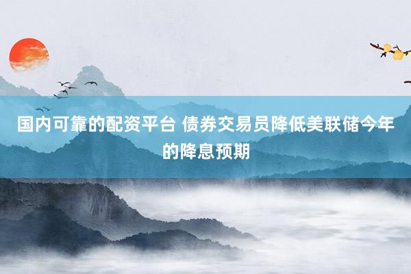 国内可靠的配资平台 债券交易员降低美联储今年的降息预期