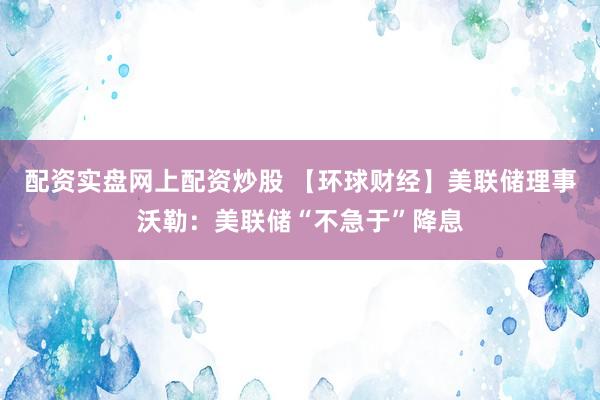 配资实盘网上配资炒股 【环球财经】美联储理事沃勒：美联储“不急于”降息