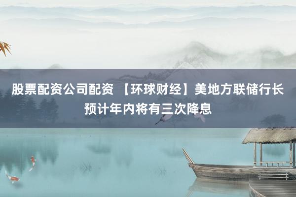 股票配资公司配资 【环球财经】美地方联储行长预计年内将有三次降息