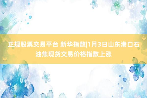 正规股票交易平台 新华指数|1月3日山东港口石油焦现货交易价格指数上涨