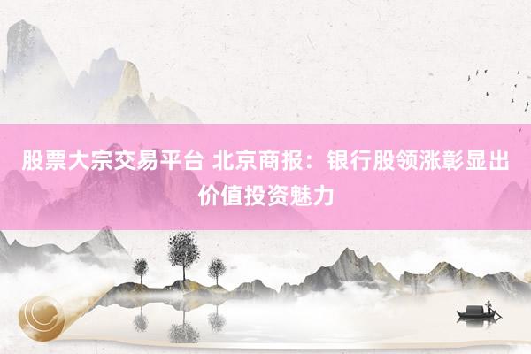 股票大宗交易平台 北京商报：银行股领涨彰显出价值投资魅力