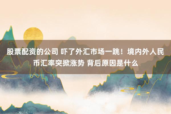 股票配资的公司 吓了外汇市场一跳！境内外人民币汇率突掀涨势 背后原因是什么