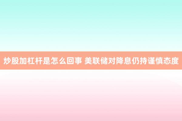 炒股加杠杆是怎么回事 美联储对降息仍持谨慎态度