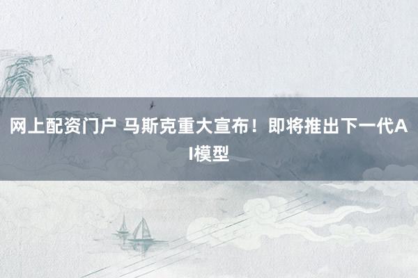 网上配资门户 马斯克重大宣布！即将推出下一代AI模型