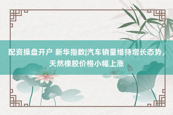 配资操盘开户 新华指数|汽车销量维持增长态势，天然橡胶价格小幅上涨