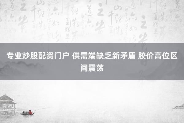 专业炒股配资门户 供需端缺乏新矛盾 胶价高位区间震荡