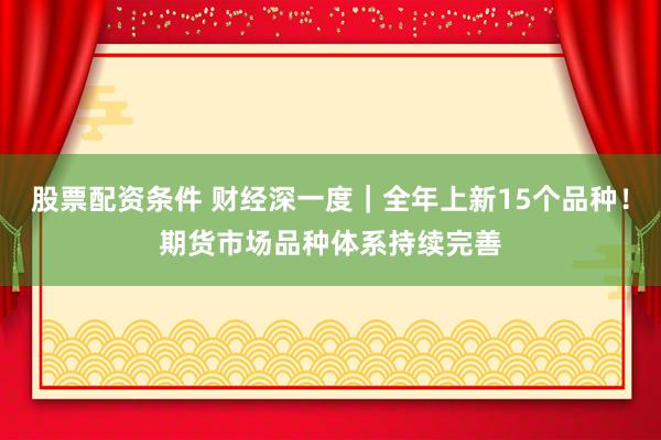 股票配资条件 财经深一度｜全年上新15个品种！期货市场品种体系持续完善