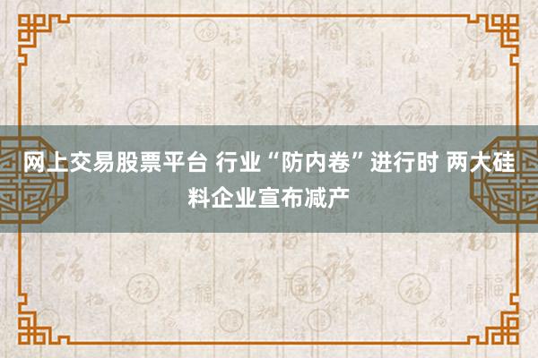 网上交易股票平台 行业“防内卷”进行时 两大硅料企业宣布减产