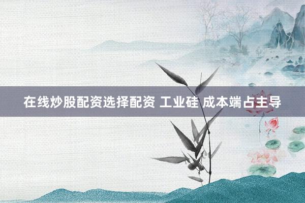 在线炒股配资选择配资 工业硅 成本端占主导