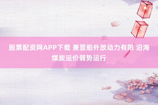 股票配资网APP下载 兼营船外放动力有限 沿海煤炭运价弱势运行