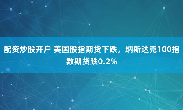 配资炒股开户 美国股指期货下跌，纳斯达克100指数期货跌0.2%