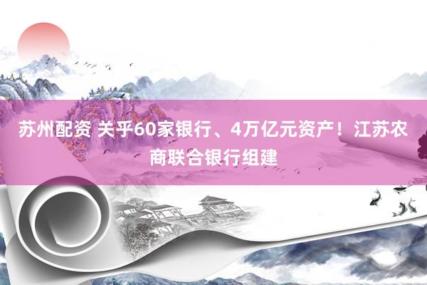 苏州配资 关乎60家银行、4万亿元资产！江苏农商联合银行组建