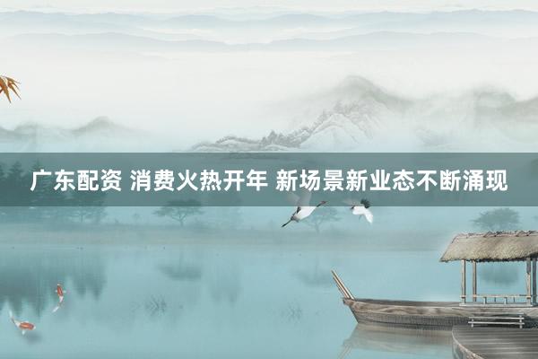 广东配资 消费火热开年 新场景新业态不断涌现