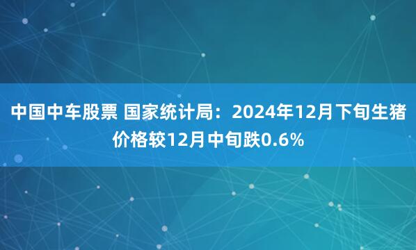 中国中车股票 国家统计局：2024年12月下旬生猪价格较12月中旬跌0.6%