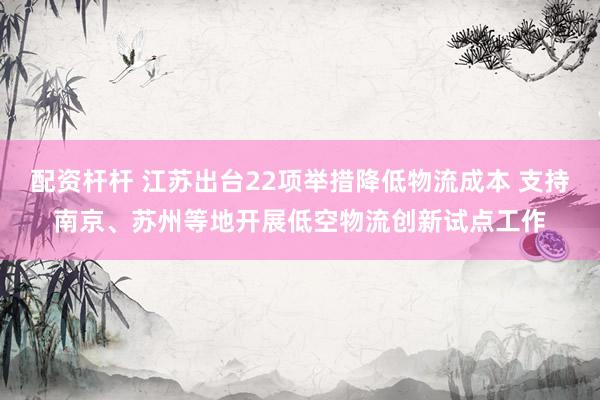 配资杆杆 江苏出台22项举措降低物流成本 支持南京、苏州等地开展低空物流创新试点工作