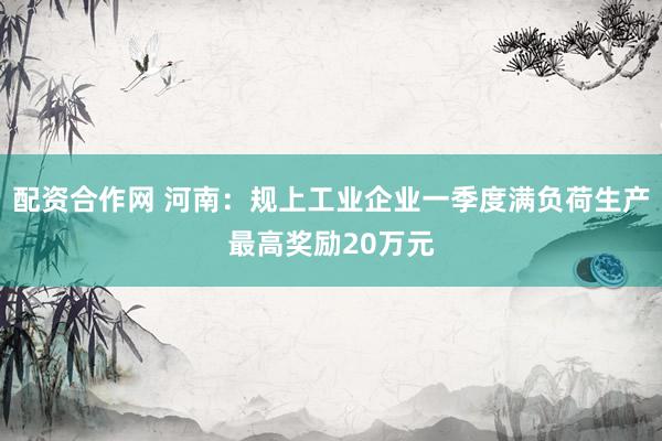 配资合作网 河南：规上工业企业一季度满负荷生产最高奖励20万元