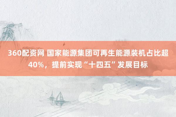 360配资网 国家能源集团可再生能源装机占比超40%，提前实现“十四五”发展目标