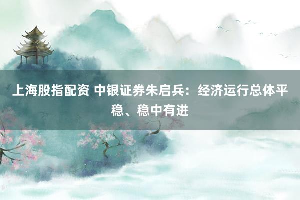 上海股指配资 中银证券朱启兵：经济运行总体平稳、稳中有进