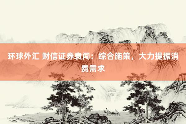 环球外汇 财信证券袁闯：综合施策，大力提振消费需求