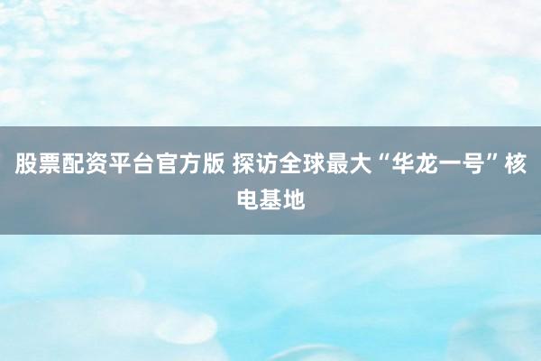股票配资平台官方版 探访全球最大“华龙一号”核电基地
