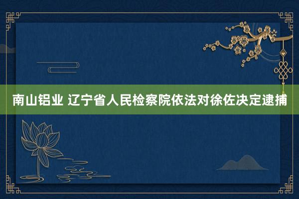 南山铝业 辽宁省人民检察院依法对徐佐决定逮捕