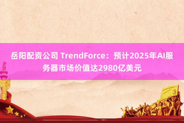 岳阳配资公司 TrendForce：预计2025年AI服务器市场价值达2980亿美元