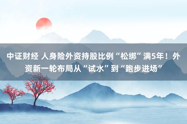 中证财经 人身险外资持股比例“松绑”满5年！外资新一轮布局从“试水”到“跑步进场”