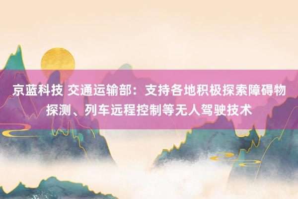 京蓝科技 交通运输部：支持各地积极探索障碍物探测、列车远程控制等无人驾驶技术