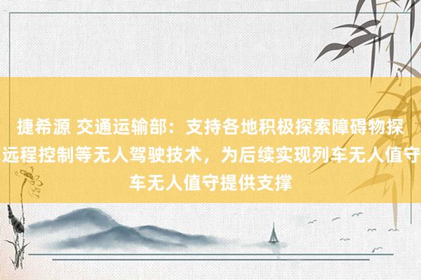 捷希源 交通运输部：支持各地积极探索障碍物探测、列车远程控制等无人驾驶技术，为后续实现列车无人值守提供支撑