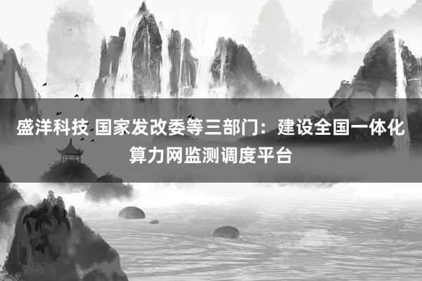 盛洋科技 国家发改委等三部门：建设全国一体化算力网监测调度平台