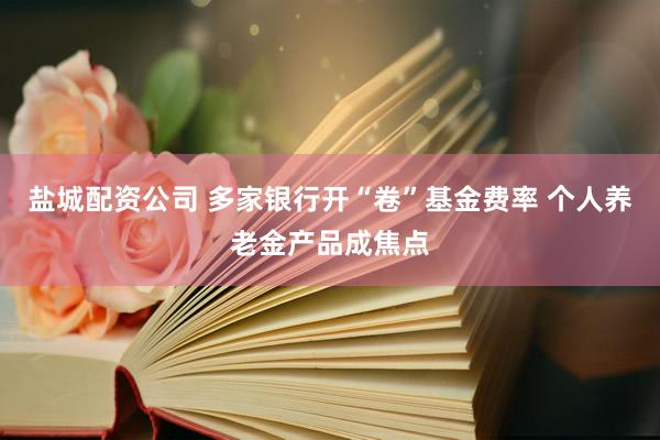 盐城配资公司 多家银行开“卷”基金费率 个人养老金产品成焦点