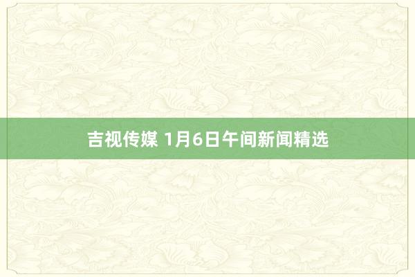 吉视传媒 1月6日午间新闻精选