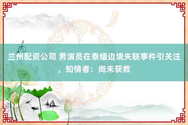 兰州配资公司 男演员在泰缅边境失联事件引关注，知情者：尚未获救