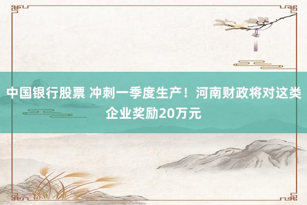 中国银行股票 冲刺一季度生产！河南财政将对这类企业奖励20万元