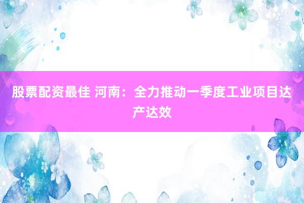 股票配资最佳 河南：全力推动一季度工业项目达产达效