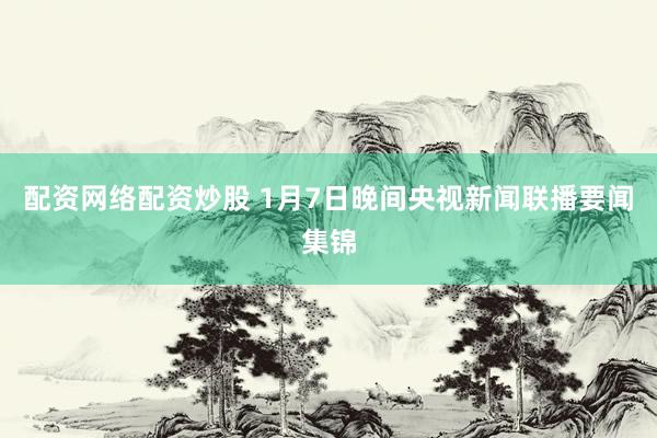 配资网络配资炒股 1月7日晚间央视新闻联播要闻集锦