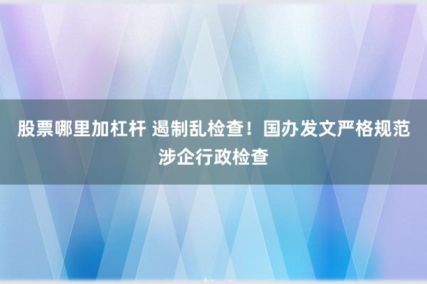 股票哪里加杠杆 遏制乱检查！国办发文严格规范涉企行政检查