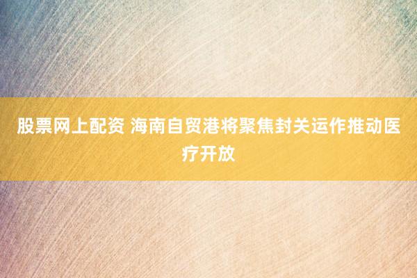 股票网上配资 海南自贸港将聚焦封关运作推动医疗开放
