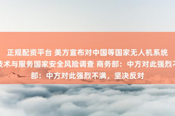 正规配资平台 美方宣布对中国等国家无人机系统启动信息通信技术与服务国家安全风险调查 商务部：中方对此强烈不满，坚决反对