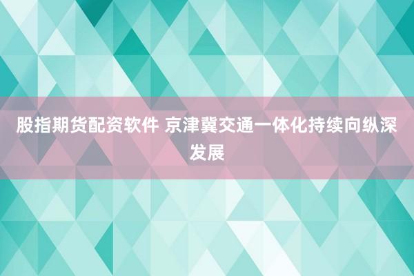 股指期货配资软件 京津冀交通一体化持续向纵深发展