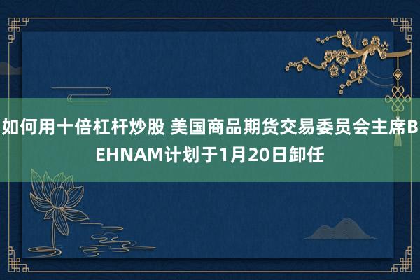 如何用十倍杠杆炒股 美国商品期货交易委员会主席BEHNAM计划于1月20日卸任