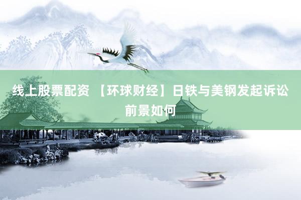 线上股票配资 【环球财经】日铁与美钢发起诉讼前景如何