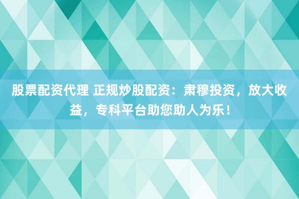 股票配资代理 正规炒股配资：肃穆投资，放大收益，专科平台助您助人为乐！