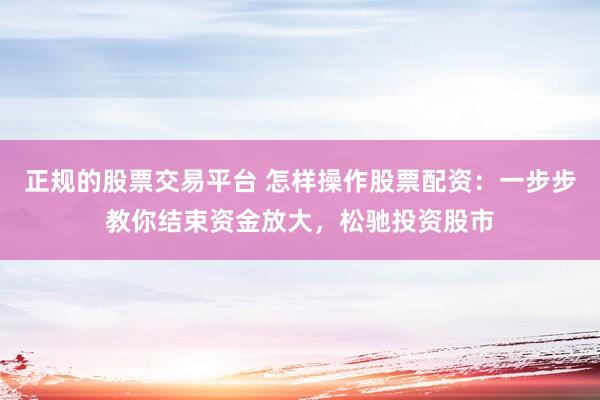 正规的股票交易平台 怎样操作股票配资：一步步教你结束资金放大，松驰投资股市