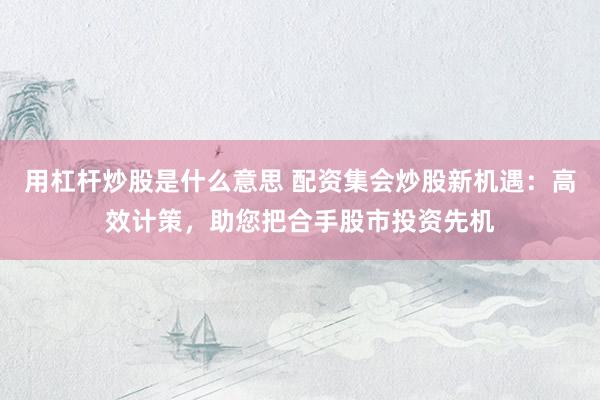 用杠杆炒股是什么意思 配资集会炒股新机遇：高效计策，助您把合手股市投资先机