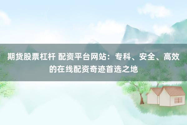 期货股票杠杆 配资平台网站：专科、安全、高效的在线配资奇迹首选之地