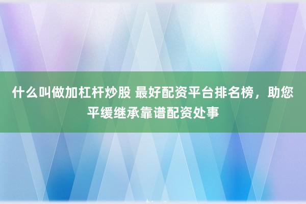 什么叫做加杠杆炒股 最好配资平台排名榜，助您平缓继承靠谱配资处事