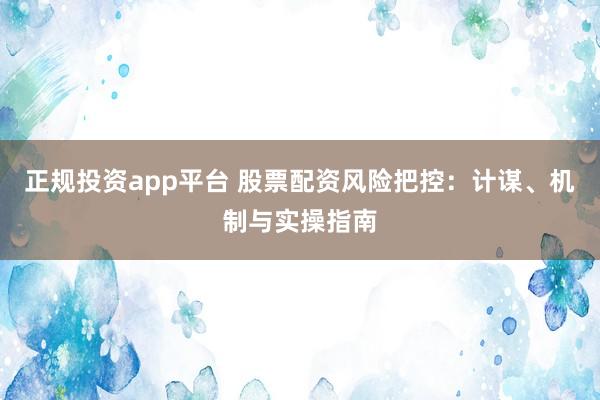 正规投资app平台 股票配资风险把控：计谋、机制与实操指南