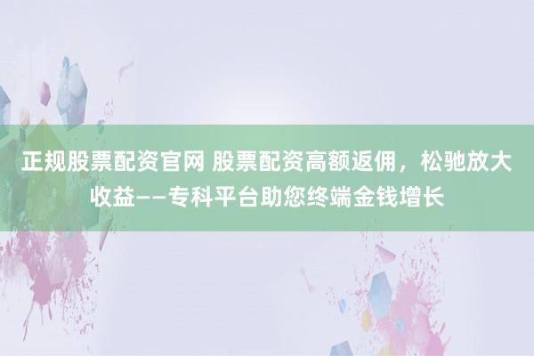 正规股票配资官网 股票配资高额返佣，松驰放大收益——专科平台助您终端金钱增长