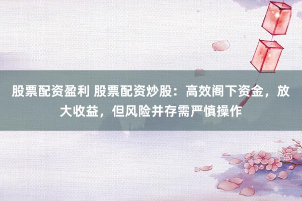 股票配资盈利 股票配资炒股：高效阁下资金，放大收益，但风险并存需严慎操作